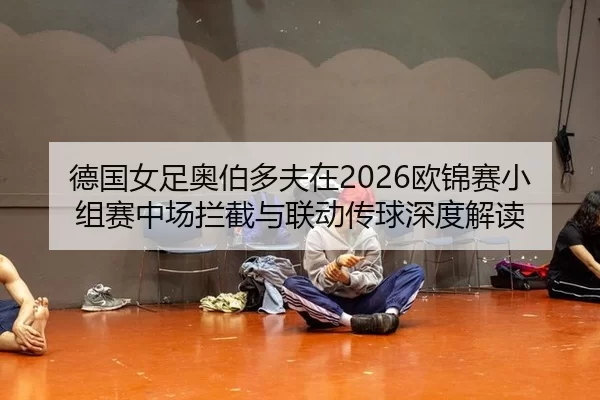 德国女足奥伯多夫在2026欧锦赛小组赛中场拦截与联动传球深度解读