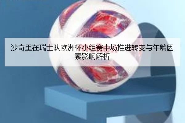 沙奇里在瑞士队欧洲杯小组赛中场推进转变与年龄因素影响解析
