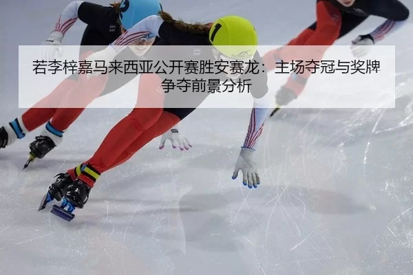 若李梓嘉马来西亚公开赛胜安赛龙：主场夺冠与奖牌争夺前景分析
